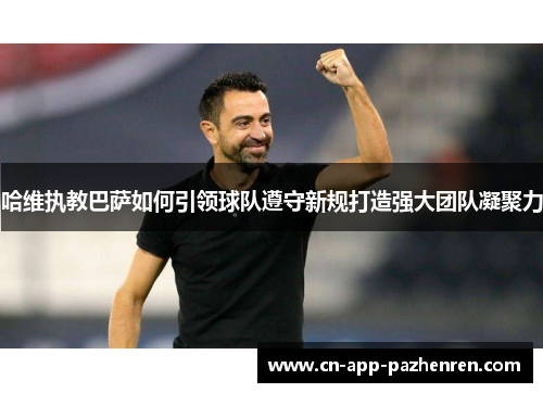 哈维执教巴萨如何引领球队遵守新规打造强大团队凝聚力