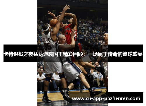 卡特退役之夜猛龙逆袭国王精彩回顾：一场属于传奇的篮球盛宴