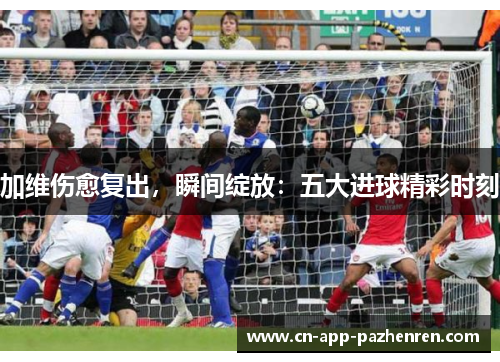 加维伤愈复出，瞬间绽放：五大进球精彩时刻