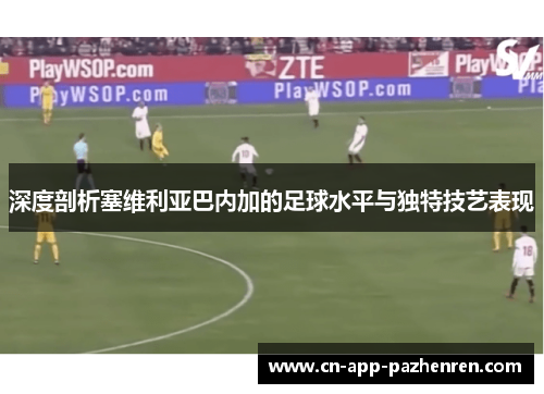 深度剖析塞维利亚巴内加的足球水平与独特技艺表现