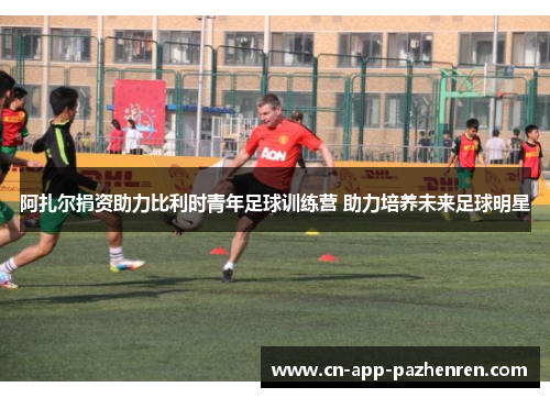 阿扎尔捐资助力比利时青年足球训练营 助力培养未来足球明星 阿扎尔捐资助力比利时青年足球训练营 助力培养未来足球明星