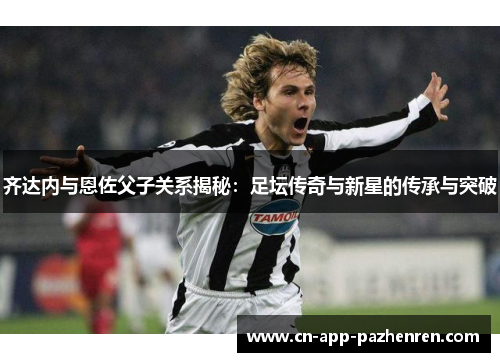 齐达内与恩佐父子关系揭秘:足坛传奇与新星的传承与突破 齐达内与恩佐父子关系揭秘:足坛传奇与新星的传承与突破