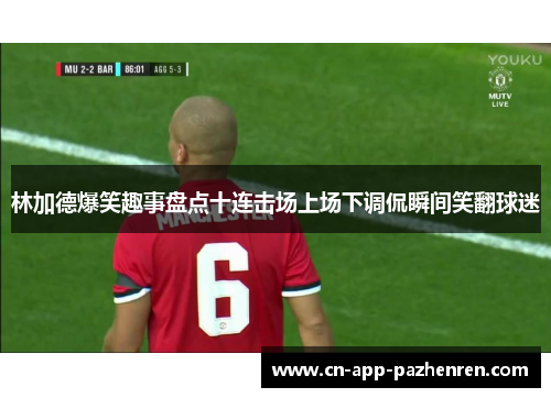 林加德爆笑趣事盘点十连击场上场下调侃瞬间笑翻球迷 林加德爆笑趣事盘点十连击场上场下调侃瞬间笑翻球迷